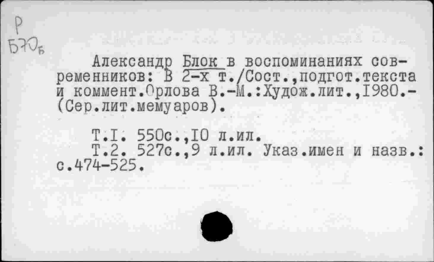 ﻿Александр Блок в воспоминаниях современников: В 2-х т./Сост.,подгот.текста и коммент.Орлова В.-М.:Худож.лит.,1980,-(Сер.лит.мемуаров).
Т.1. 550с.,10 л.ил.
Т.2. 527с.,9 л.ил. Указ.имен и назв.: с.474-525.